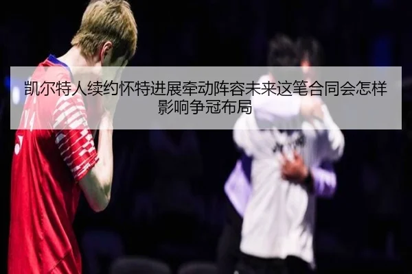 凯尔特人续约怀特进展牵动阵容未来这笔合同会怎样影响争冠布局 - Kaiyun